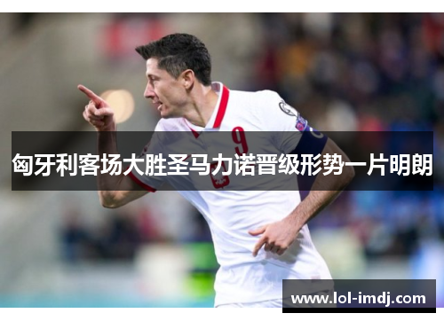 匈牙利客场大胜圣马力诺晋级形势一片明朗