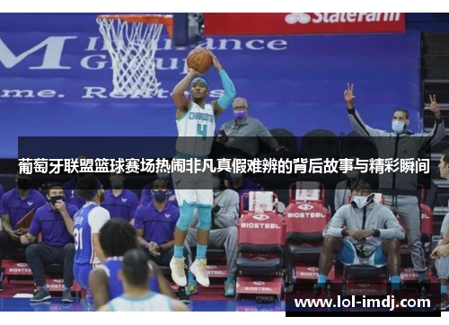 葡萄牙联盟篮球赛场热闹非凡真假难辨的背后故事与精彩瞬间