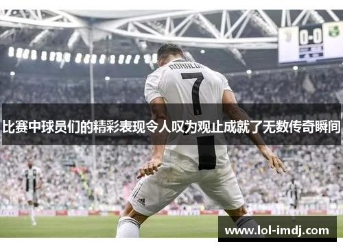 比赛中球员们的精彩表现令人叹为观止成就了无数传奇瞬间
