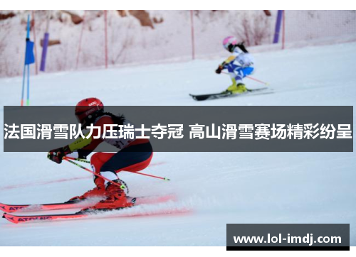 法国滑雪队力压瑞士夺冠 高山滑雪赛场精彩纷呈