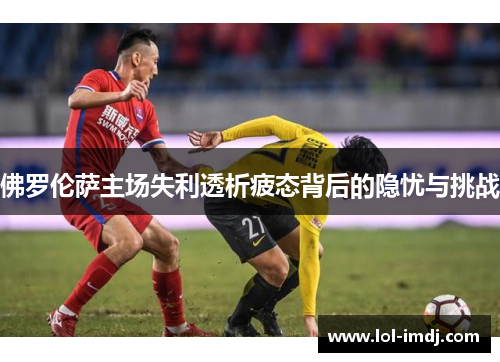 佛罗伦萨主场失利透析疲态背后的隐忧与挑战