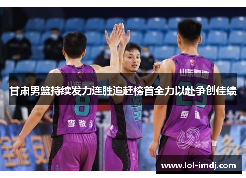 甘肃男篮持续发力连胜追赶榜首全力以赴争创佳绩