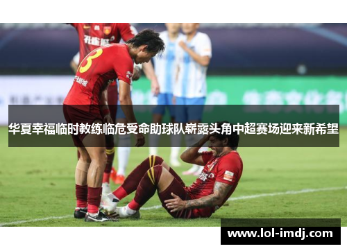 华夏幸福临时教练临危受命助球队崭露头角中超赛场迎来新希望