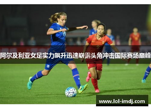 阿尔及利亚女足实力飙升迅速崭露头角冲击国际赛场巅峰